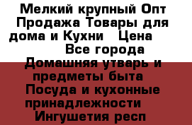 Мелкий-крупный Опт Продажа Товары для дома и Кухни › Цена ­ 5 000 - Все города Домашняя утварь и предметы быта » Посуда и кухонные принадлежности   . Ингушетия респ.